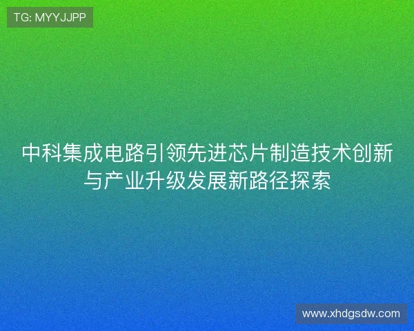 中科集成电路引领先进芯片制造技术创新与产业升级发展新路径探索 中科集成电路引领先进芯片制造技术创新与产业升级发展新路径探索